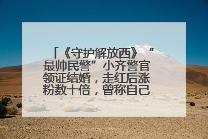 《守护解放西》“最帅民警”小齐警官领证结婚，走红后涨粉数十倍，曾称自己只是普通人