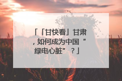 「甘快看」甘肃，如何成为中国“绿电心脏”？