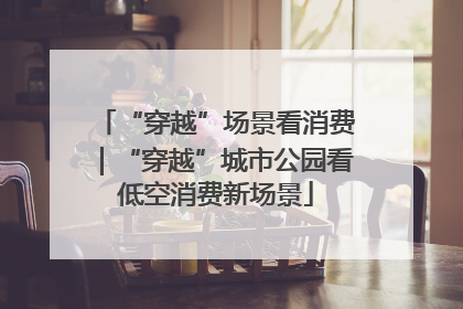 “穿越”场景看消费｜“穿越”城市公园看低空消费新场景