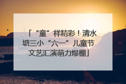 “童”样精彩！清水塘三小“六一”儿童节文艺汇演萌力爆棚