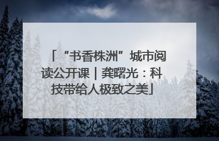 “书香株洲”城市阅读公开课｜龚曙光：科技带给人极致之美