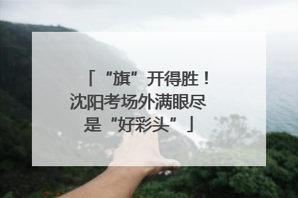 “旗”开得胜！沈阳考场外满眼尽是“好彩头”