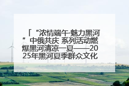 “浓情端午·魅力黑河”中俄共庆 系列活动燃爆黑河清凉一夏——2025年黑河夏季群众文化活动启幕 多元文化赋能边境文旅新高地