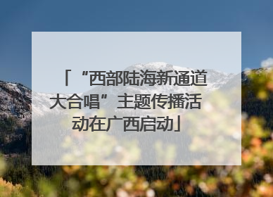 “西部陆海新通道大合唱”主题传播活动在广西启动