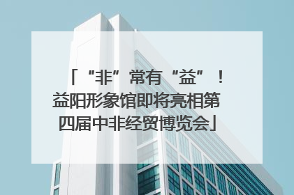 “非”常有“益”！益阳形象馆即将亮相第四届中非经贸博览会