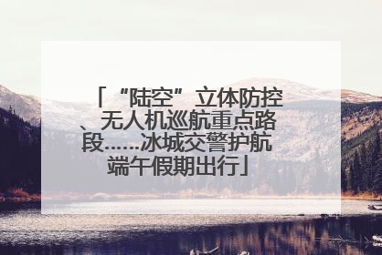 “陆空”立体防控、无人机巡航重点路段……冰城交警护航端午假期出行