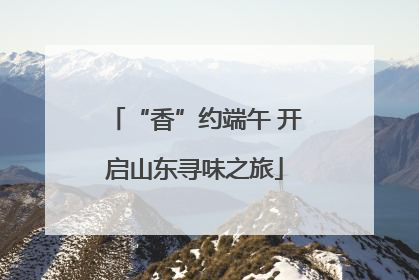 “香”约端午 开启山东寻味之旅