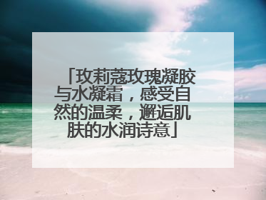 玫莉蔻玫瑰凝胶与水凝霜，感受自然的温柔，邂逅肌肤的水润诗意