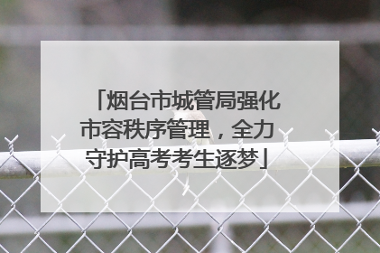 烟台市城管局强化市容秩序管理，全力守护高考考生逐梦
