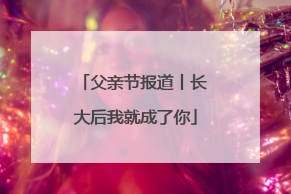 父亲节报道丨长大后我就成了你
