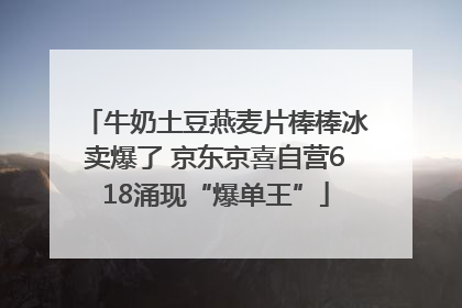 牛奶土豆燕麦片棒棒冰卖爆了 京东京喜自营618涌现“爆单王”