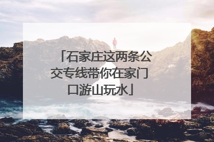 石家庄这两条公交专线带你在家门口游山玩水