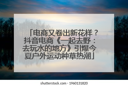 电商又卷出新花样？抖音电商《一起去野：去玩水的地方》引爆今夏户外运动种草热潮