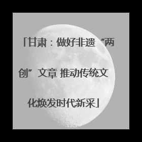 甘肃：做好非遗“两创”文章 推动传统文化焕发时代新采