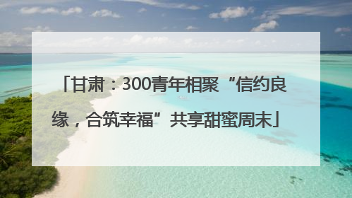 甘肃：300青年相聚“信约良缘，合筑幸福”共享甜蜜周末