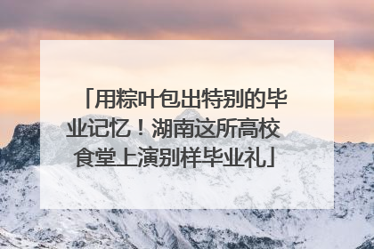 用粽叶包出特别的毕业记忆！湖南这所高校食堂上演别样毕业礼