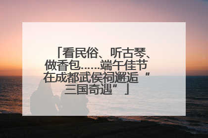 看民俗、听古琴、做香包……端午佳节在成都武侯祠邂逅“三国奇遇”