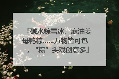 碱水粽雪冰、麻油姜母鸭粽……万物皆可包，“粽”头戏创意多
