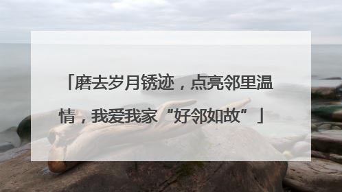 磨去岁月锈迹，点亮邻里温情，我爱我家“好邻如故”