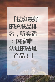 祛斑最好的护肤品排名，听实话：国家唯一认证的祛斑产品！
