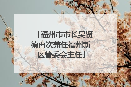 福州市市长吴贤德再次兼任福州新区管委会主任