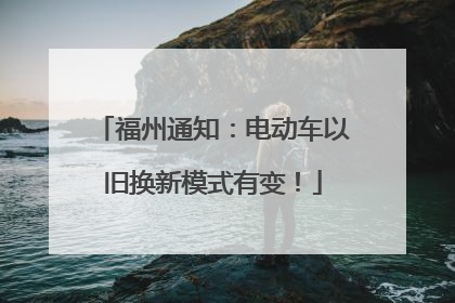 福州通知：电动车以旧换新模式有变！