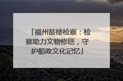 福州鼓楼检察：检察助力文物修缮，守护船政文化记忆