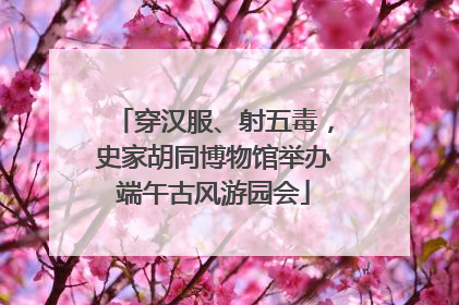 穿汉服、射五毒，史家胡同博物馆举办端午古风游园会