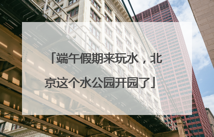 端午假期来玩水，北京这个水公园开园了