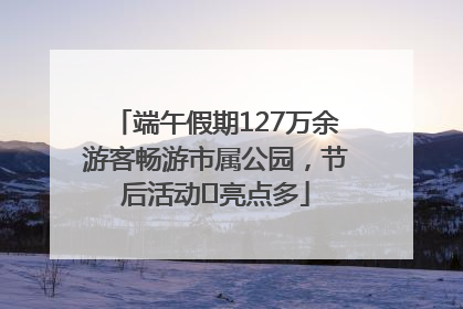 端午假期127万余游客畅游市属公园，节后活动﻿亮点多