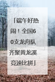 端午好热闹！全国60支龙舟队齐聚黄龙溪竞速比拼