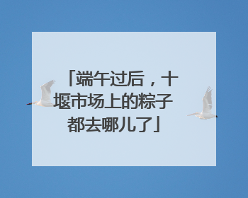 端午过后，十堰市场上的粽子都去哪儿了