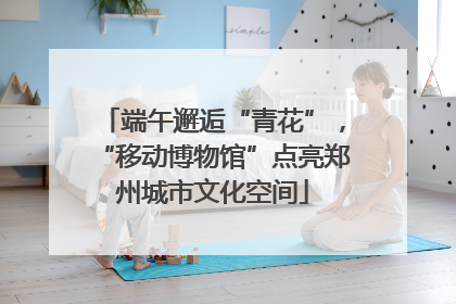 端午邂逅“青花”，“移动博物馆”点亮郑州城市文化空间