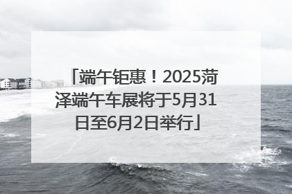 端午钜惠！2025菏泽端午车展将于5月31日至6月2日举行