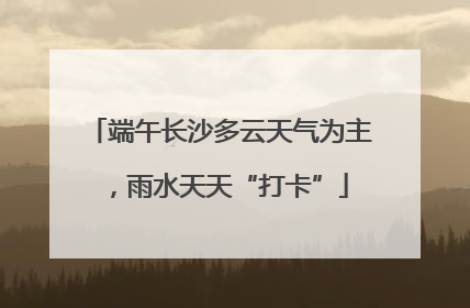 端午长沙多云天气为主，雨水天天“打卡”