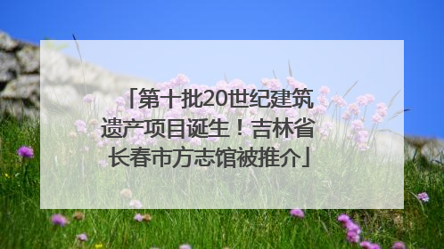 第十批20世纪建筑遗产项目诞生！吉林省长春市方志馆被推介
