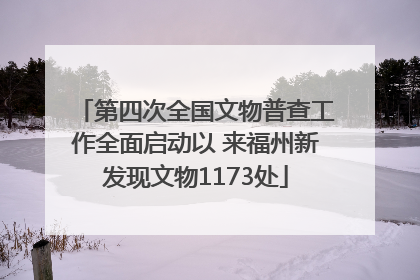 第四次全国文物普查工作全面启动以 来福州新发现文物1173处