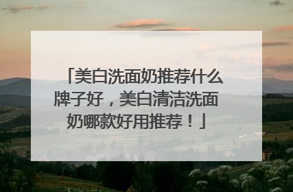 美白洗面奶推荐什么牌子好，美白清洁洗面奶哪款好用推荐！