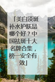 美白淡斑补水护肤品哪个好？中国祛斑十大名牌合集，榜一安全有效