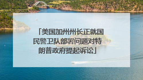 美国加州州长正就国民警卫队部署问题对特朗普政府提起诉讼