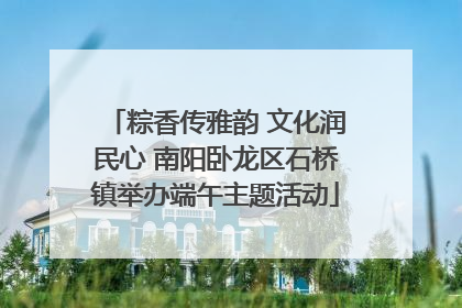 粽香传雅韵 文化润民心 南阳卧龙区石桥镇举办端午主题活动
