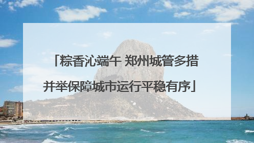 粽香沁端午 郑州城管多措并举保障城市运行平稳有序