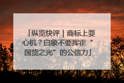 纵览快评｜商标上耍心机？白象不要挥霍“国货之光”的公信力