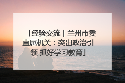 经验交流｜兰州市委直属机关：突出政治引领 抓好学习教育
