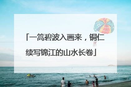 一篙碧波入画来，铜仁续写锦江的山水长卷