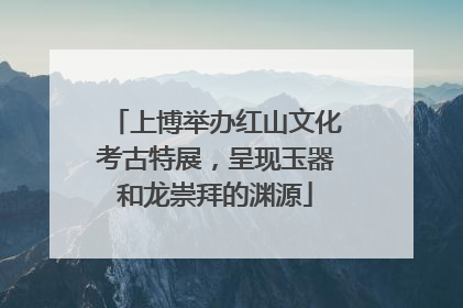 上博举办红山文化考古特展，呈现玉器和龙崇拜的渊源