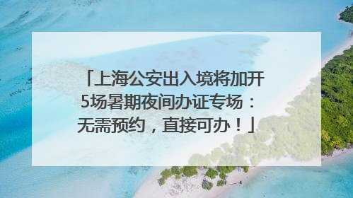 上海公安出入境将加开5场暑期夜间办证专场：无需预约，直接可办！