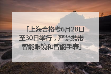 上海合格考6月28日至30日举行，严禁携带智能眼镜和智能手表