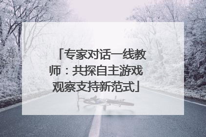 专家对话一线教师：共探自主游戏观察支持新范式