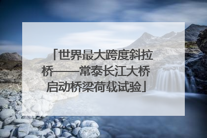 世界最大跨度斜拉桥——常泰长江大桥启动桥梁荷载试验
